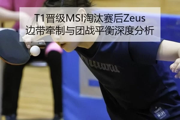T1晋级MSI淘汰赛后Zeus边带牵制与团战平衡深度分析